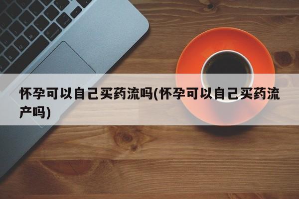 米非司酮片在线购微信怀孕可以自己买药流吗(怀孕可以自己买药流产吗)
